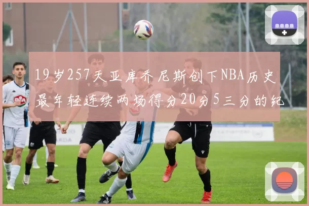19岁257天亚库乔尼斯创下NBA历史最年轻连续两场得分20分5三分的纪录