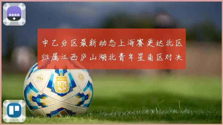 中乙分区最新动态上海赛更达北区归属江西庐山湖北青年星南区对决即将开启