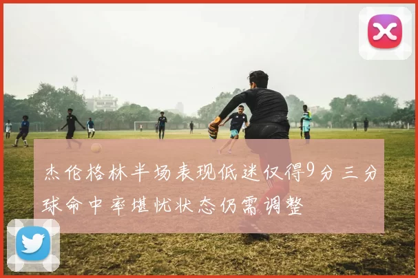 杰伦格林半场表现低迷仅得9分三分球命中率堪忧状态仍需调整