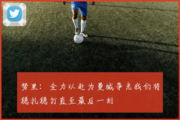 努里：全力以赴为曼城争光我们将稳扎稳打直至最后一刻