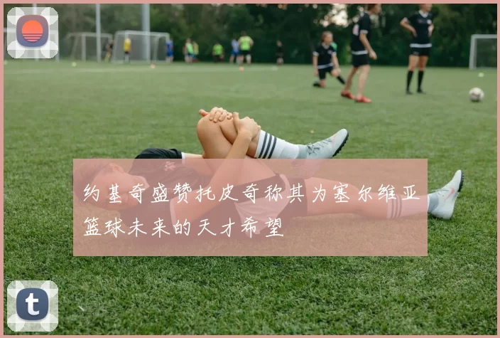 约基奇盛赞托皮奇称其为塞尔维亚篮球未来的天才希望