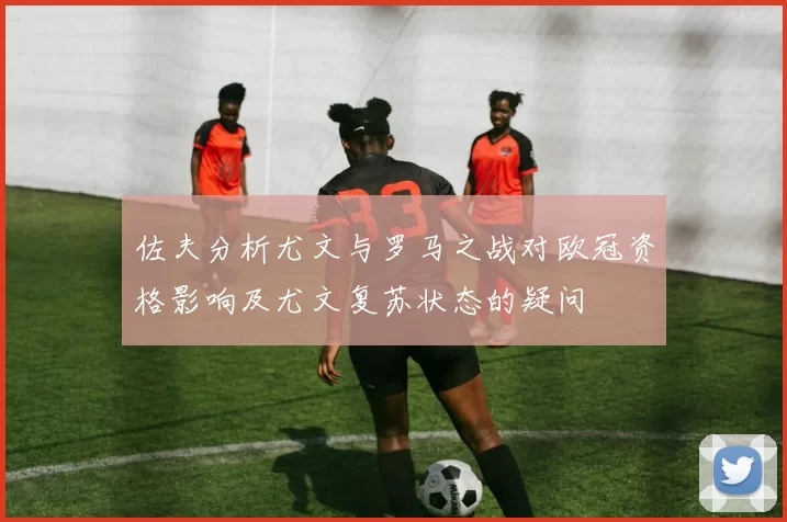 佐夫分析尤文与罗马之战对欧冠资格影响及尤文复苏状态的疑问