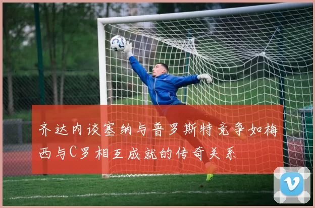 齐达内谈塞纳与普罗斯特竞争如梅西与C罗相互成就的传奇关系