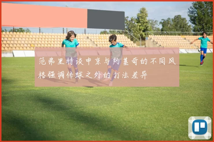 范弗里特谈申京与约基奇的不同风格强调传球之外的打法差异