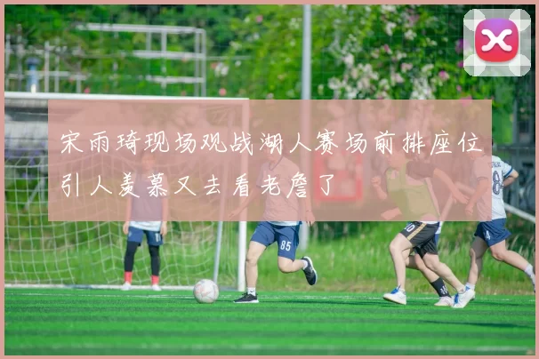 宋雨琦现场观战湖人赛场前排座位引人羡慕又去看老詹了