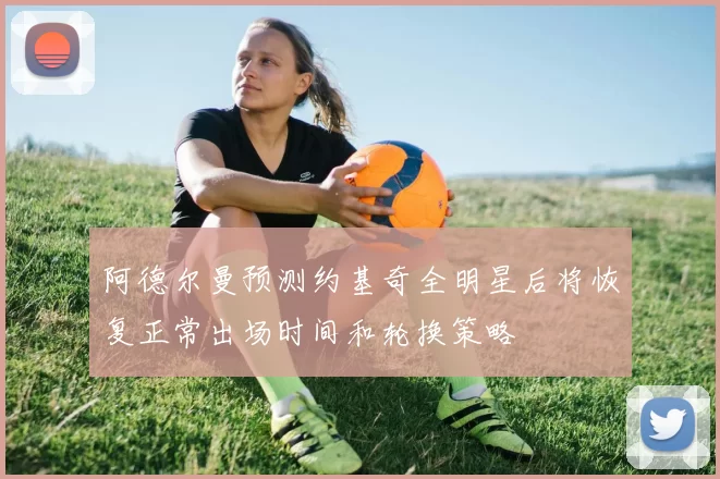 阿德尔曼预测约基奇全明星后将恢复正常出场时间和轮换策略