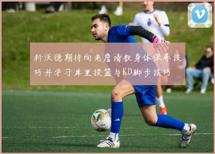 科沃德期待向老詹请教身体保养技巧并学习库里投篮与KD脚步技巧