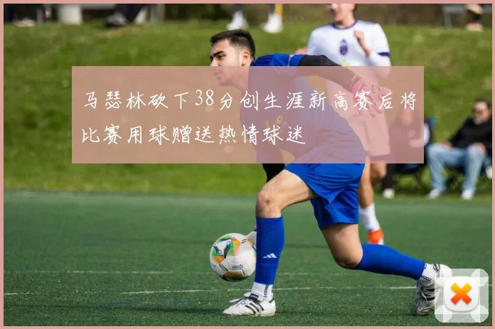 马瑟林砍下38分创生涯新高赛后将比赛用球赠送热情球迷