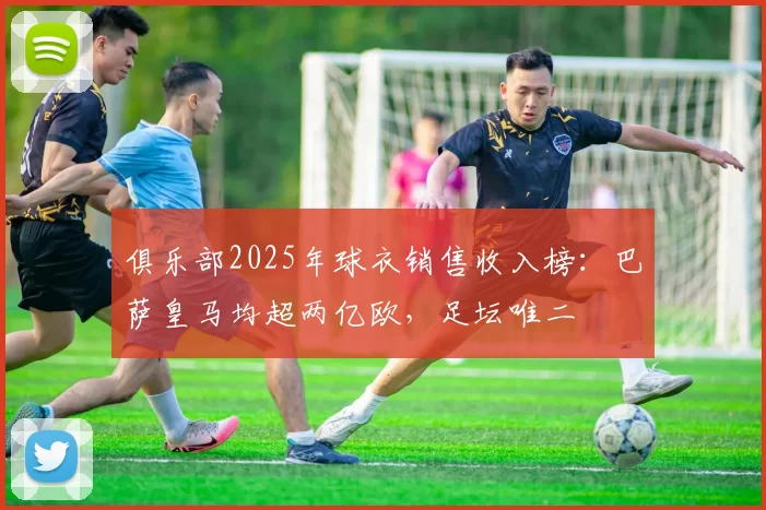 俱乐部2025年球衣销售收入榜：巴萨皇马均超两亿欧，足坛唯二