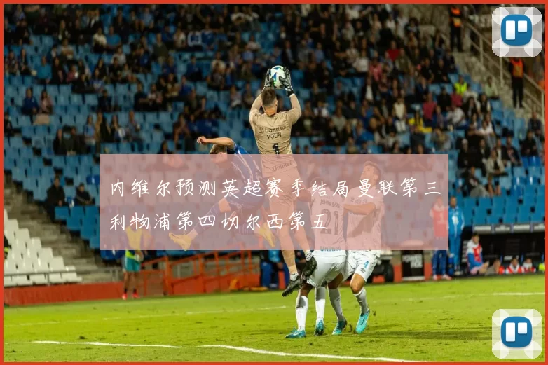 内维尔预测英超赛季结局曼联第三利物浦第四切尔西第五