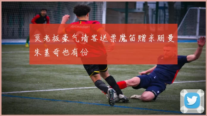 莫老板豪气请客送票魔笛赠亲朋曼朱基奇也有份