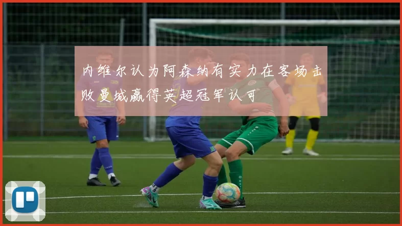内维尔认为阿森纳有实力在客场击败曼城赢得英超冠军认可
