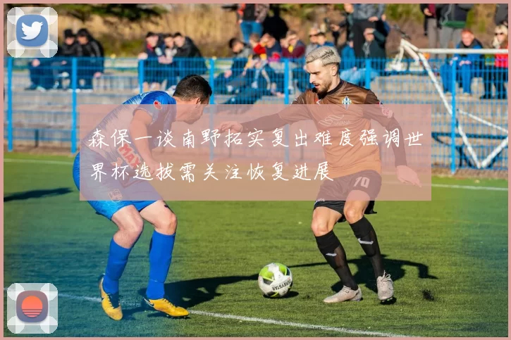 森保一谈南野拓实复出难度强调世界杯选拔需关注恢复进展