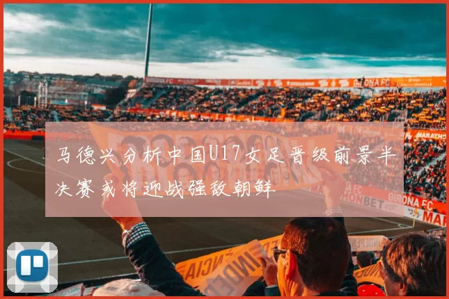 马德兴分析中国U17女足晋级前景半决赛或将迎战强敌朝鲜