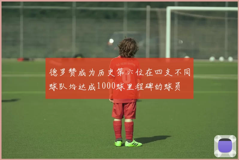 德罗赞成为历史第六位在四支不同球队均达成1000球里程碑的球员