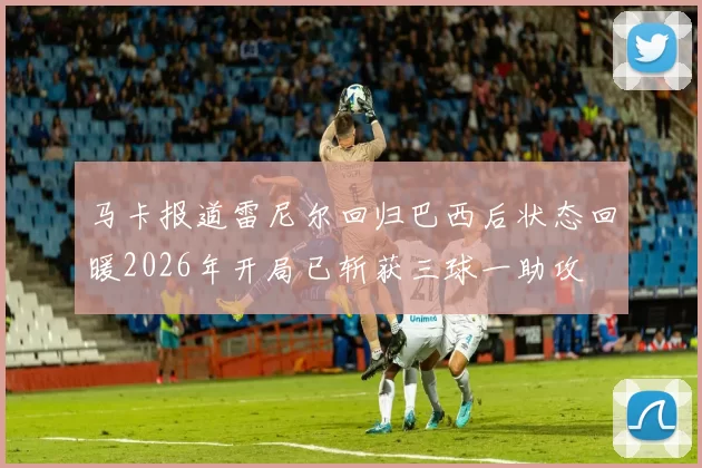 马卡报道雷尼尔回归巴西后状态回暖2026年开局已斩获三球一助攻