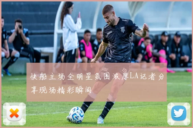 快船主场全明星氛围浓厚LA记者分享现场精彩瞬间